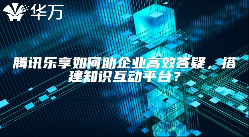 腾讯乐享如何助企业高效答疑，搭建知识互动平台？