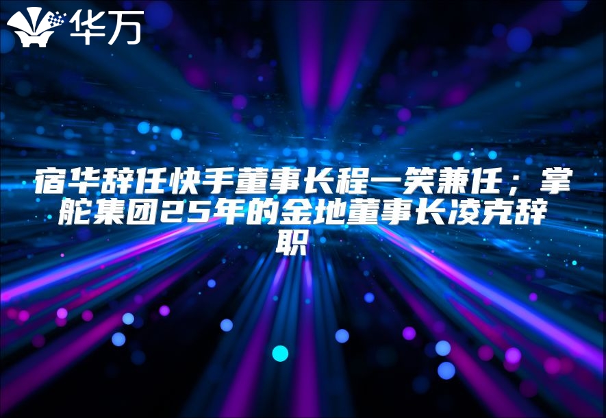 宿华辞任快手董事长程一笑兼任；掌舵集团25年的金地董事长凌克辞职 