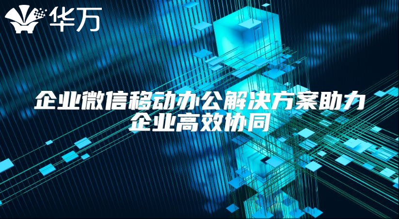 企业微信移动办公解决方案助力企业高效协同