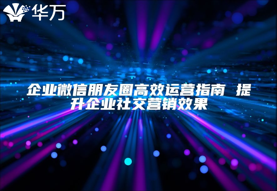 企业微信朋友圈高效运营指南 提升企业社交营销效果